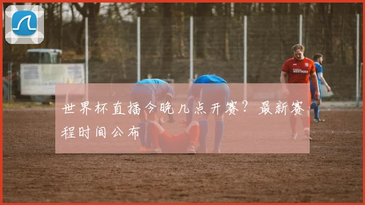 世界杯直播今晚几点开赛?最新赛程时间公布