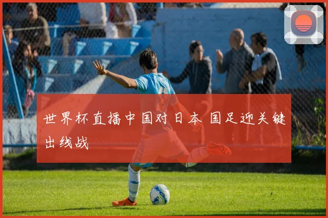 世界杯直播中国对日本 国足迎关键出线战