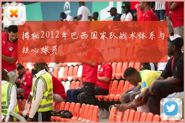 揭秘2012年巴西国家队战术体系与核心球员