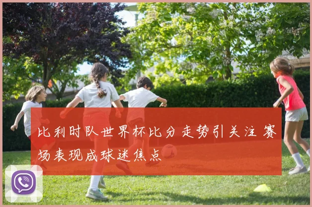 比利时队世界杯比分走势引关注 赛场表现成球迷焦点