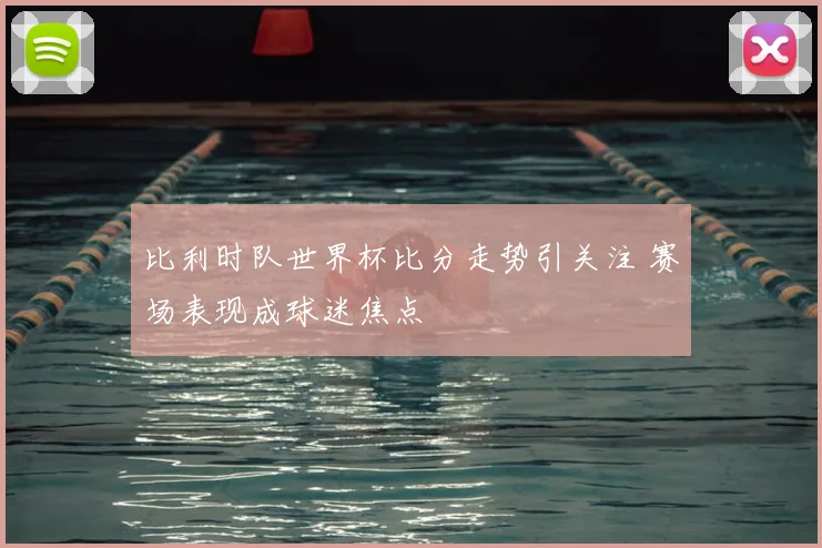 比利时队世界杯比分走势引关注 赛场表现成球迷焦点